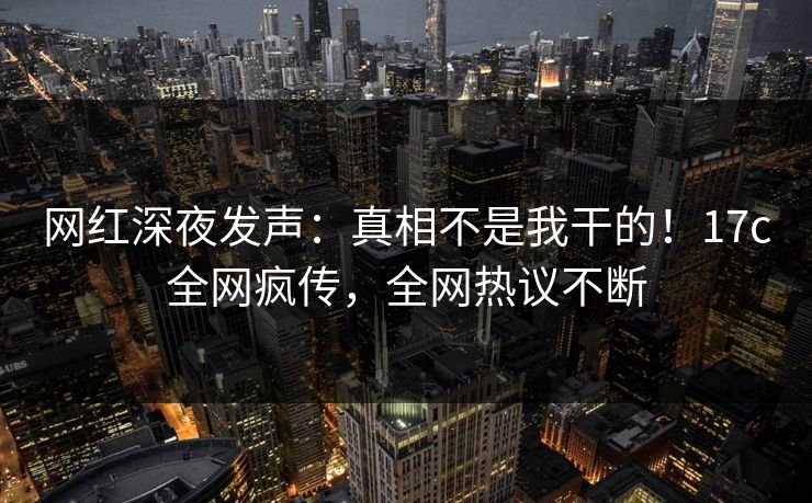 网红深夜发声：真相不是我干的！17c全网疯传，全网热议不断