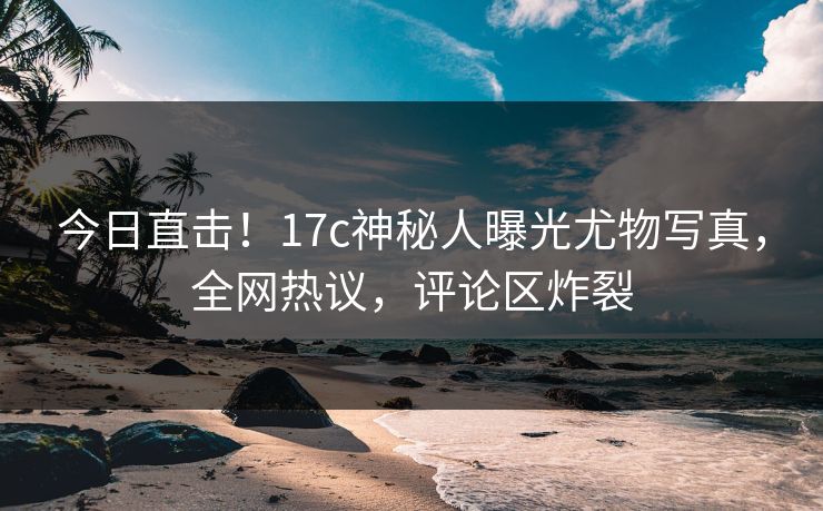 今日直击！17c神秘人曝光尤物写真，全网热议，评论区炸裂