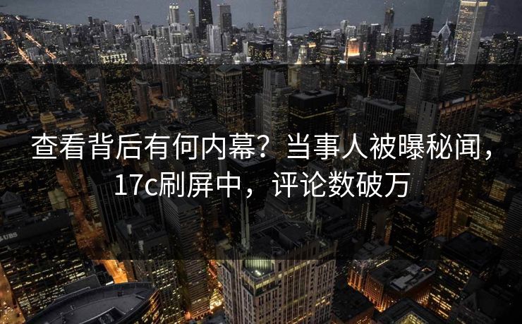 查看背后有何内幕？当事人被曝秘闻，17c刷屏中，评论数破万