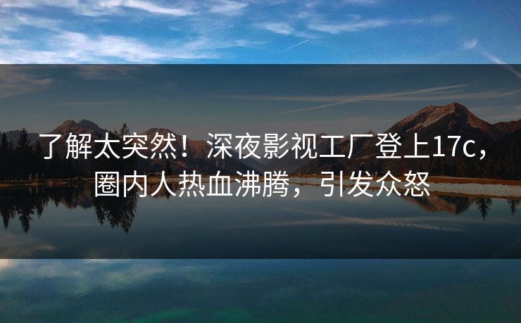 了解太突然！深夜影视工厂登上17c，圈内人热血沸腾，引发众怒