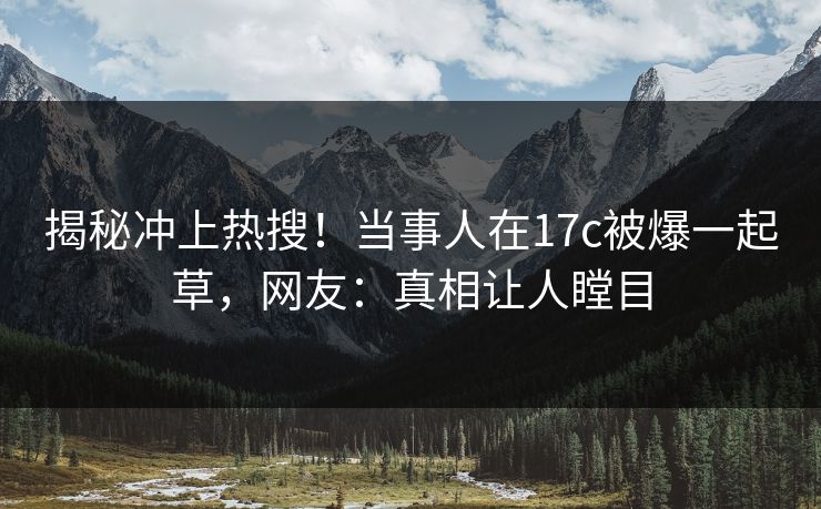 揭秘冲上热搜！当事人在17c被爆一起草，网友：真相让人瞠目