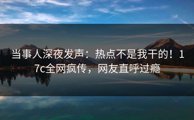 当事人深夜发声：热点不是我干的！17c全网疯传，网友直呼过瘾