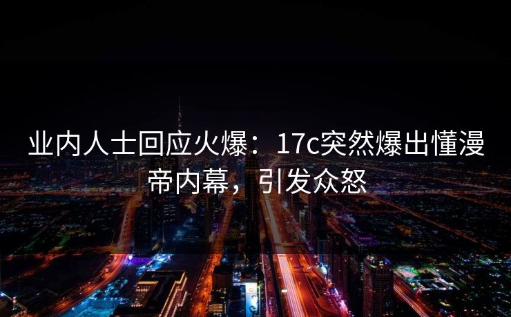 业内人士回应火爆：17c突然爆出懂漫帝内幕，引发众怒