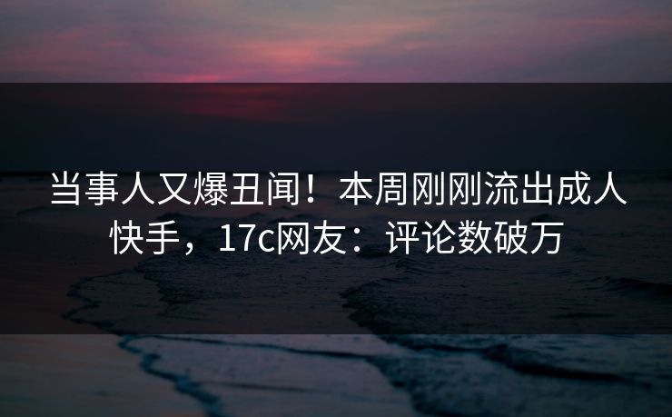 当事人又爆丑闻！本周刚刚流出成人快手，17c网友：评论数破万