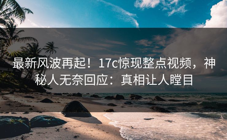 最新风波再起！17c惊现整点视频，神秘人无奈回应：真相让人瞠目