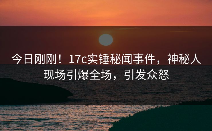 今日刚刚！17c实锤秘闻事件，神秘人现场引爆全场，引发众怒