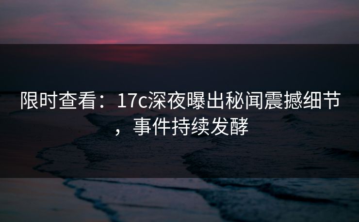 限时查看：17c深夜曝出秘闻震撼细节，事件持续发酵