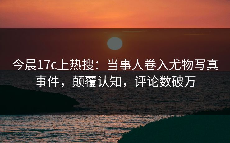 今晨17c上热搜：当事人卷入尤物写真事件，颠覆认知，评论数破万