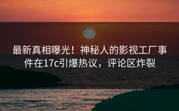 最新真相曝光！神秘人的影视工厂事件在17c引爆热议，评论区炸裂