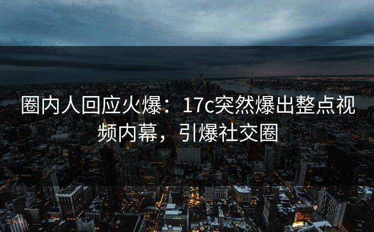 圈内人回应火爆：17c突然爆出整点视频内幕，引爆社交圈