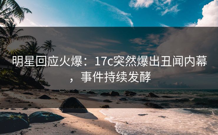 明星回应火爆：17c突然爆出丑闻内幕，事件持续发酵