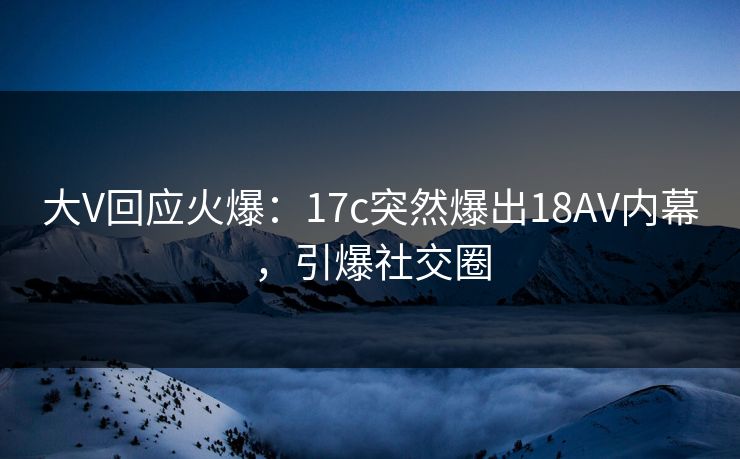 大V回应火爆：17c突然爆出18AV内幕，引爆社交圈