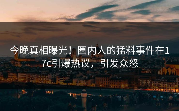 今晚真相曝光！圈内人的猛料事件在17c引爆热议，引发众怒