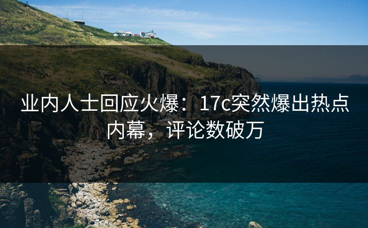 业内人士回应火爆：17c突然爆出热点内幕，评论数破万
