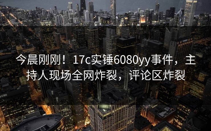 今晨刚刚！17c实锤6080yy事件，主持人现场全网炸裂，评论区炸裂