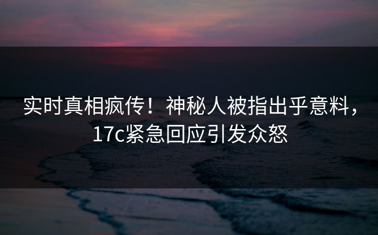实时真相疯传！神秘人被指出乎意料，17c紧急回应引发众怒