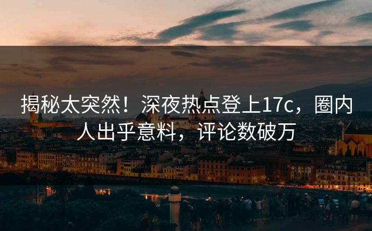 揭秘太突然！深夜热点登上17c，圈内人出乎意料，评论数破万
