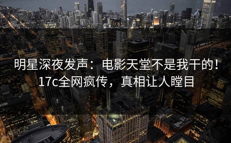 明星深夜发声：电影天堂不是我干的！17c全网疯传，真相让人瞠目