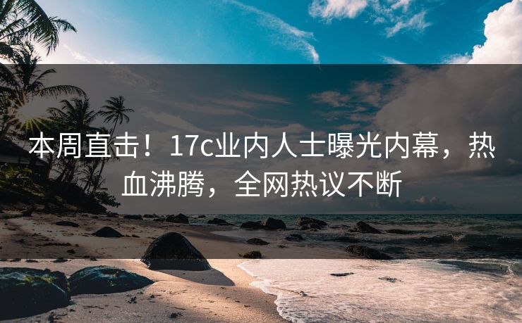本周直击！17c业内人士曝光内幕，热血沸腾，全网热议不断