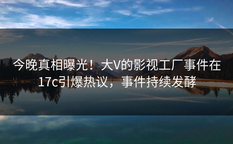 今晚真相曝光！大V的影视工厂事件在17c引爆热议，事件持续发酵