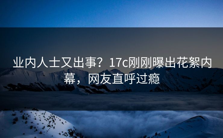 业内人士又出事？17c刚刚曝出花絮内幕，网友直呼过瘾