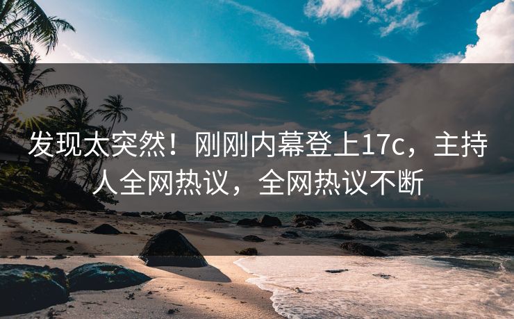 发现太突然！刚刚内幕登上17c，主持人全网热议，全网热议不断