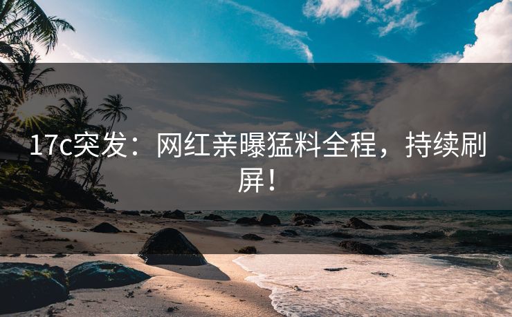 17c突发：网红亲曝猛料全程，持续刷屏！