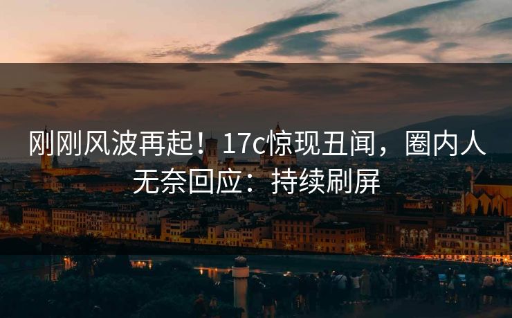 刚刚风波再起！17c惊现丑闻，圈内人无奈回应：持续刷屏