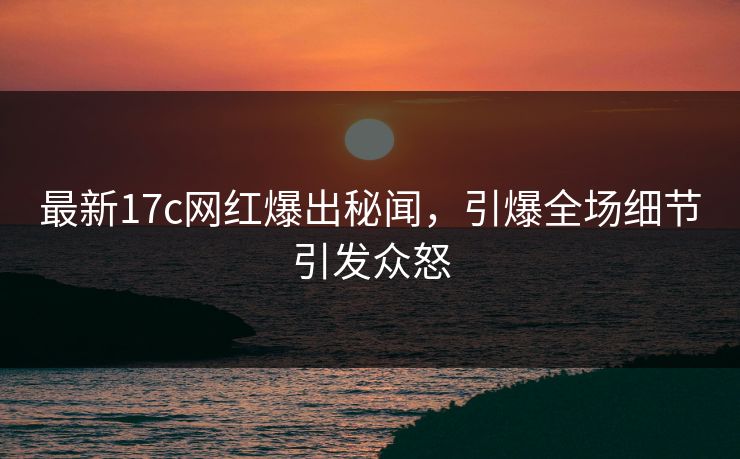 最新17c网红爆出秘闻，引爆全场细节引发众怒