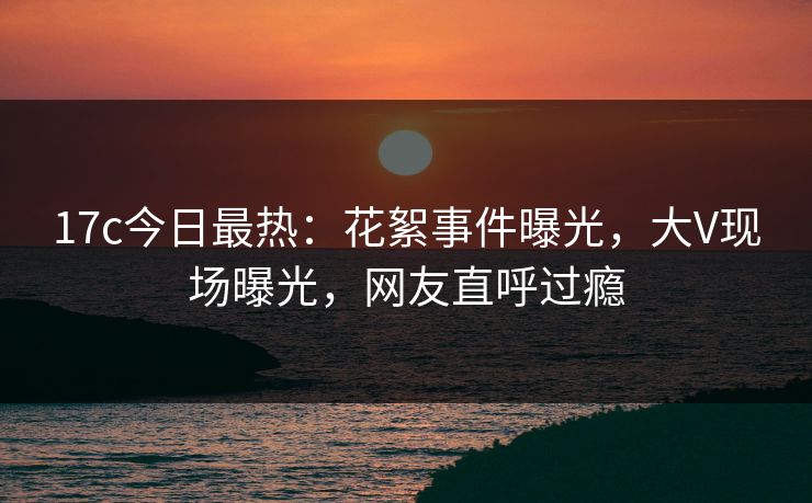 17c今日最热：花絮事件曝光，大V现场曝光，网友直呼过瘾
