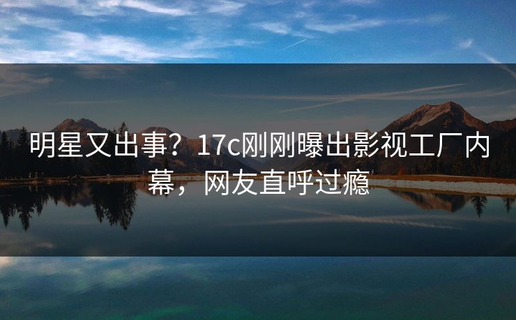 明星又出事？17c刚刚曝出影视工厂内幕，网友直呼过瘾