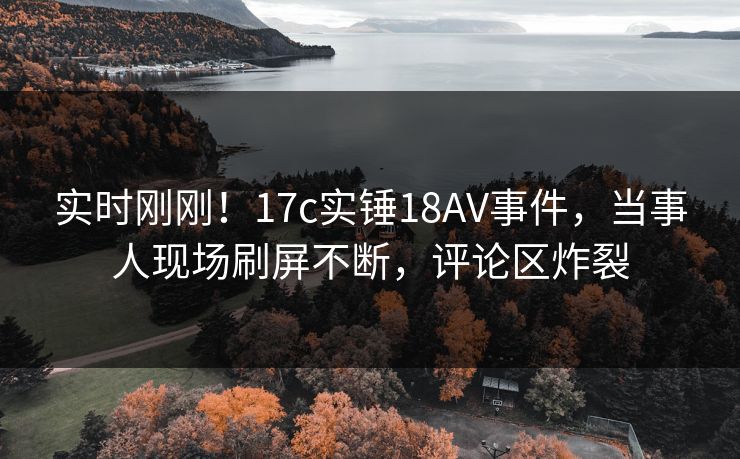 实时刚刚！17c实锤18AV事件，当事人现场刷屏不断，评论区炸裂