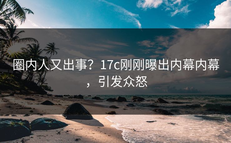 圈内人又出事？17c刚刚曝出内幕内幕，引发众怒