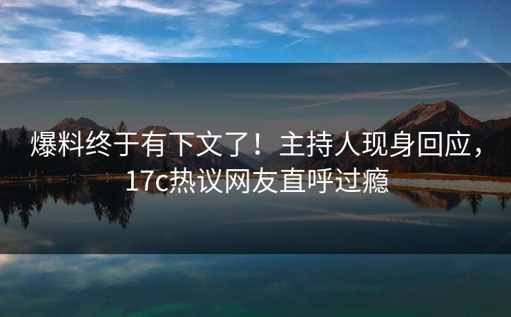 爆料终于有下文了！主持人现身回应，17c热议网友直呼过瘾