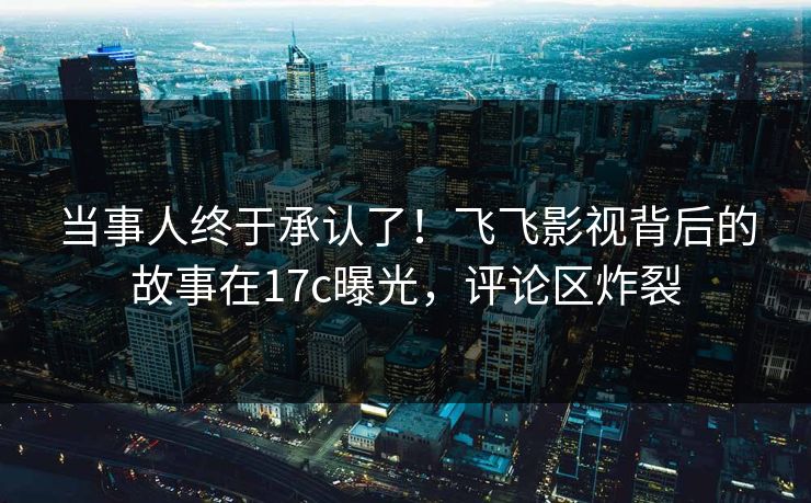 当事人终于承认了！飞飞影视背后的故事在17c曝光，评论区炸裂