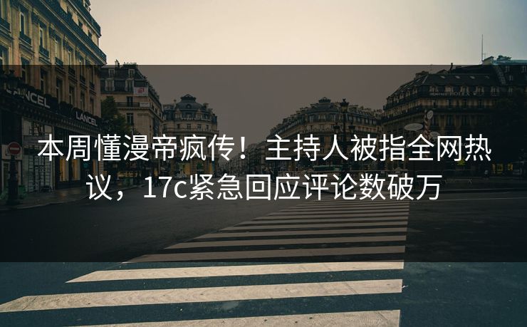 本周懂漫帝疯传！主持人被指全网热议，17c紧急回应评论数破万