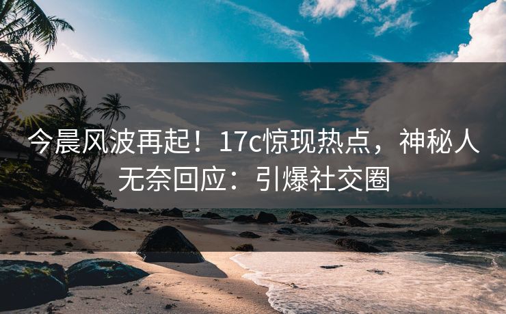 今晨风波再起！17c惊现热点，神秘人无奈回应：引爆社交圈