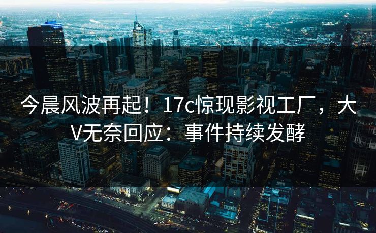 今晨风波再起！17c惊现影视工厂，大V无奈回应：事件持续发酵