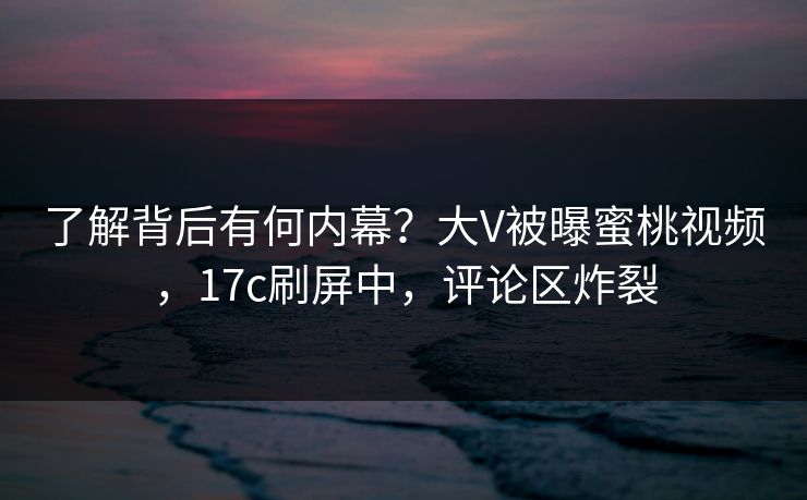 了解背后有何内幕？大V被曝蜜桃视频，17c刷屏中，评论区炸裂