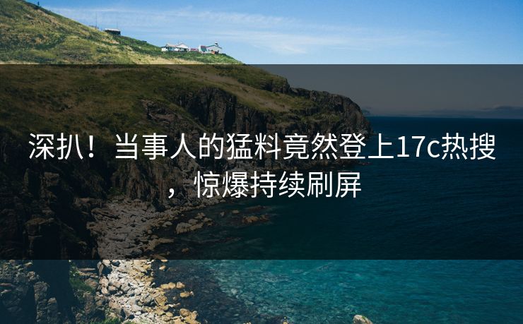 深扒！当事人的猛料竟然登上17c热搜，惊爆持续刷屏