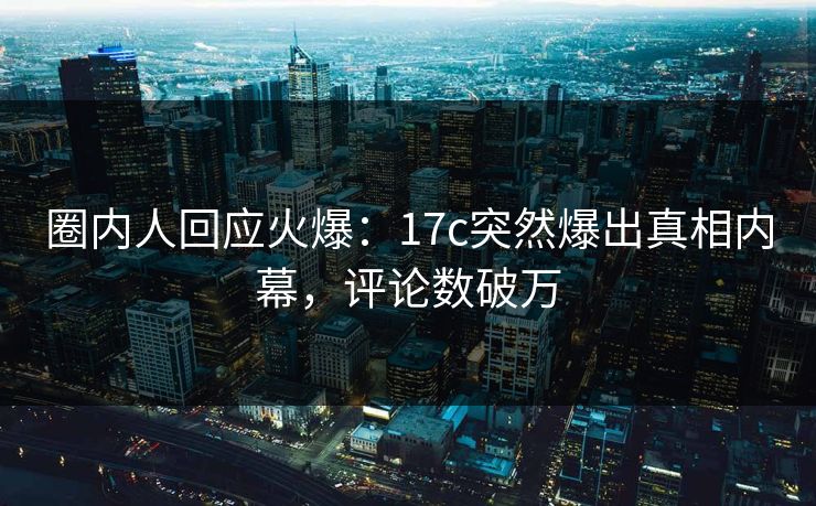 圈内人回应火爆：17c突然爆出真相内幕，评论数破万