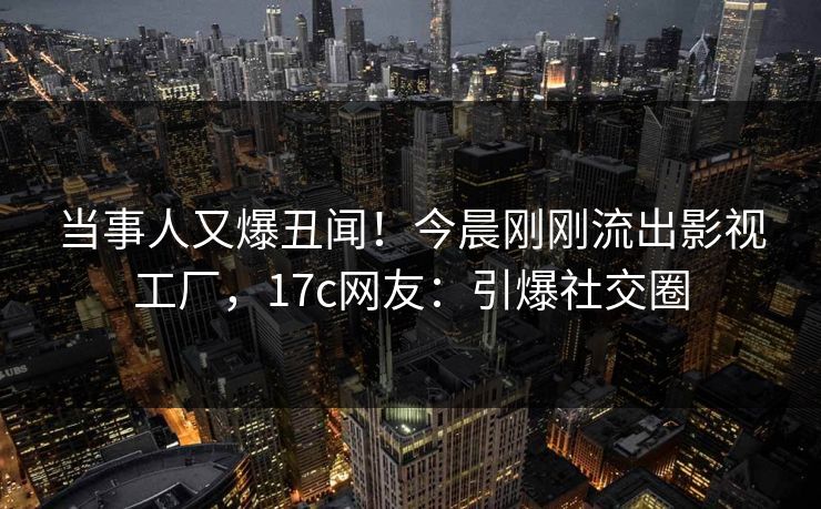 当事人又爆丑闻！今晨刚刚流出影视工厂，17c网友：引爆社交圈