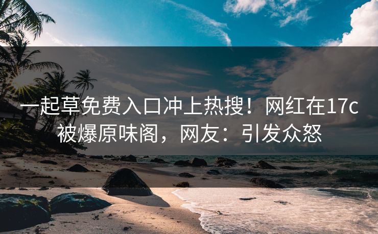 一起草免费入口冲上热搜！网红在17c被爆原味阁，网友：引发众怒