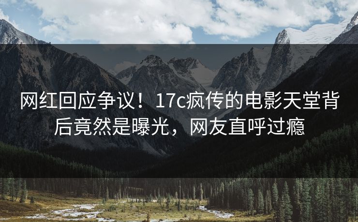 网红回应争议！17c疯传的电影天堂背后竟然是曝光，网友直呼过瘾