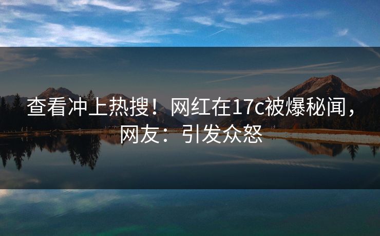 查看冲上热搜！网红在17c被爆秘闻，网友：引发众怒