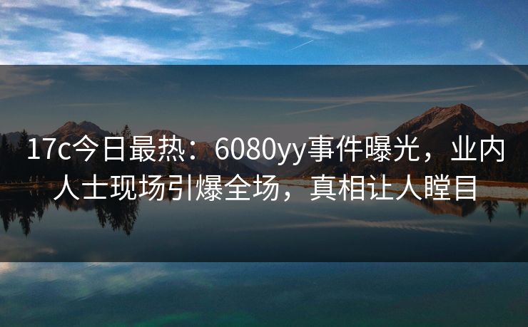 17c今日最热：6080yy事件曝光，业内人士现场引爆全场，真相让人瞠目
