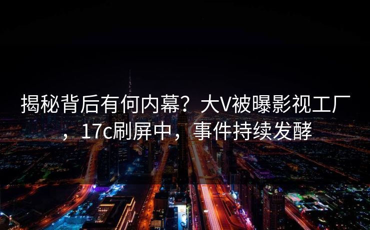 揭秘背后有何内幕？大V被曝影视工厂，17c刷屏中，事件持续发酵