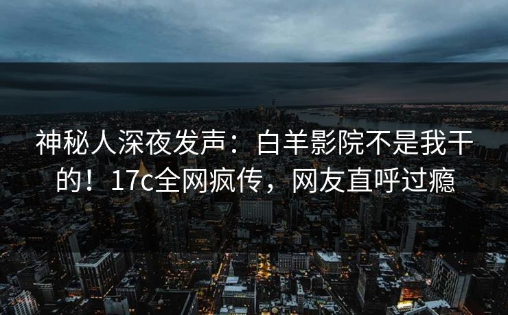 神秘人深夜发声:白羊影院不是我干的!17c全网疯传,网友直呼过瘾 神秘人深夜发声:白羊影院不是我干的!17c全网疯传,网友直呼过瘾
