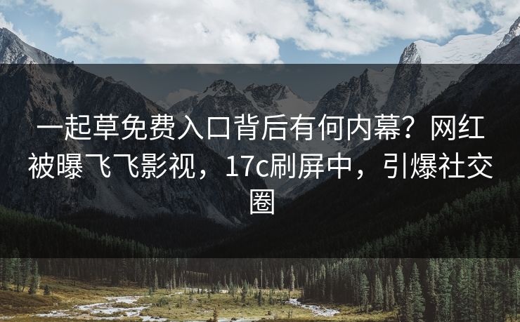 一起草免费入口背后有何内幕？网红被曝飞飞影视，17c刷屏中，引爆社交圈