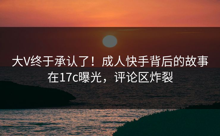 大V终于承认了!成人快手背后的故事在17c曝光,评论区炸裂 大V终于承认了!成人快手背后的故事在17c曝光,评论区炸裂